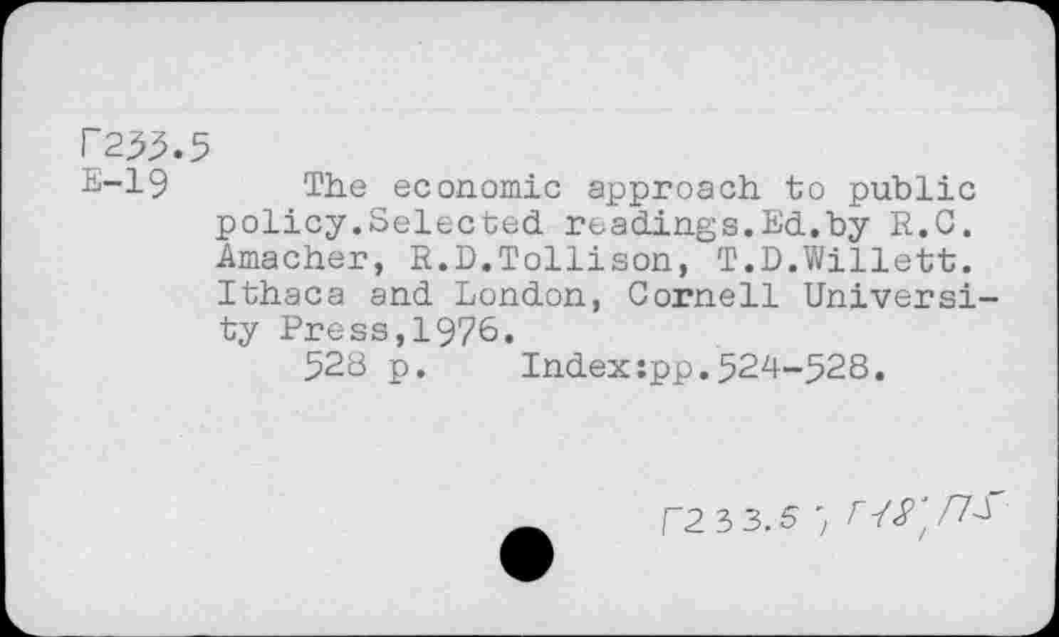 ﻿P255.5
E-19 The economic approach to public policy.Selected readings.Ed.by R.C. Amacher, R.D.Tollison, T.D.Willett. Ithaca and London, Cornell University Press,1976.
528 p. Index:pp.524-528.
F2 3 3.5 ; r J2'